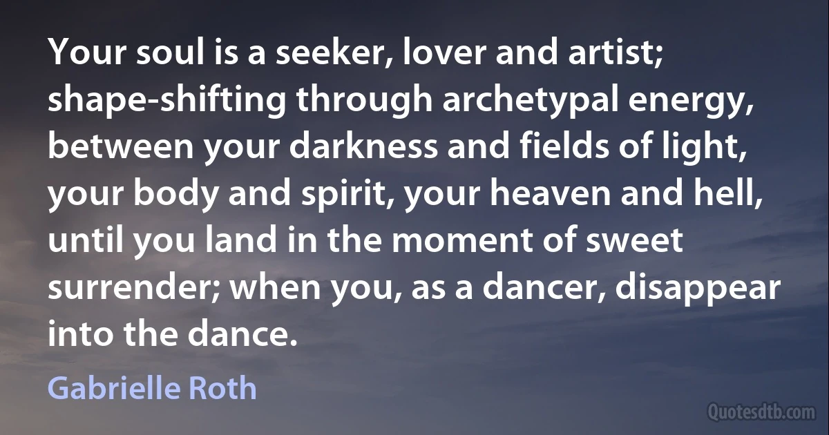 Your soul is a seeker, lover and artist; shape-shifting through archetypal energy, between your darkness and fields of light, your body and spirit, your heaven and hell, until you land in the moment of sweet surrender; when you, as a dancer, disappear into the dance. (Gabrielle Roth)