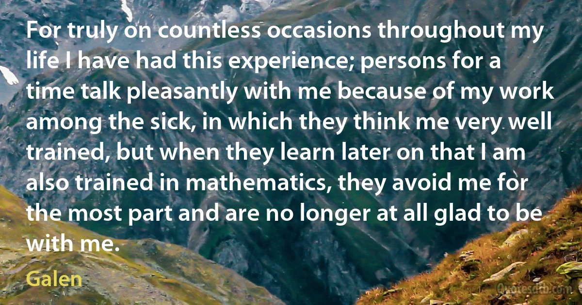 For truly on countless occasions throughout my life I have had this experience; persons for a time talk pleasantly with me because of my work among the sick, in which they think me very well trained, but when they learn later on that I am also trained in mathematics, they avoid me for the most part and are no longer at all glad to be with me. (Galen)