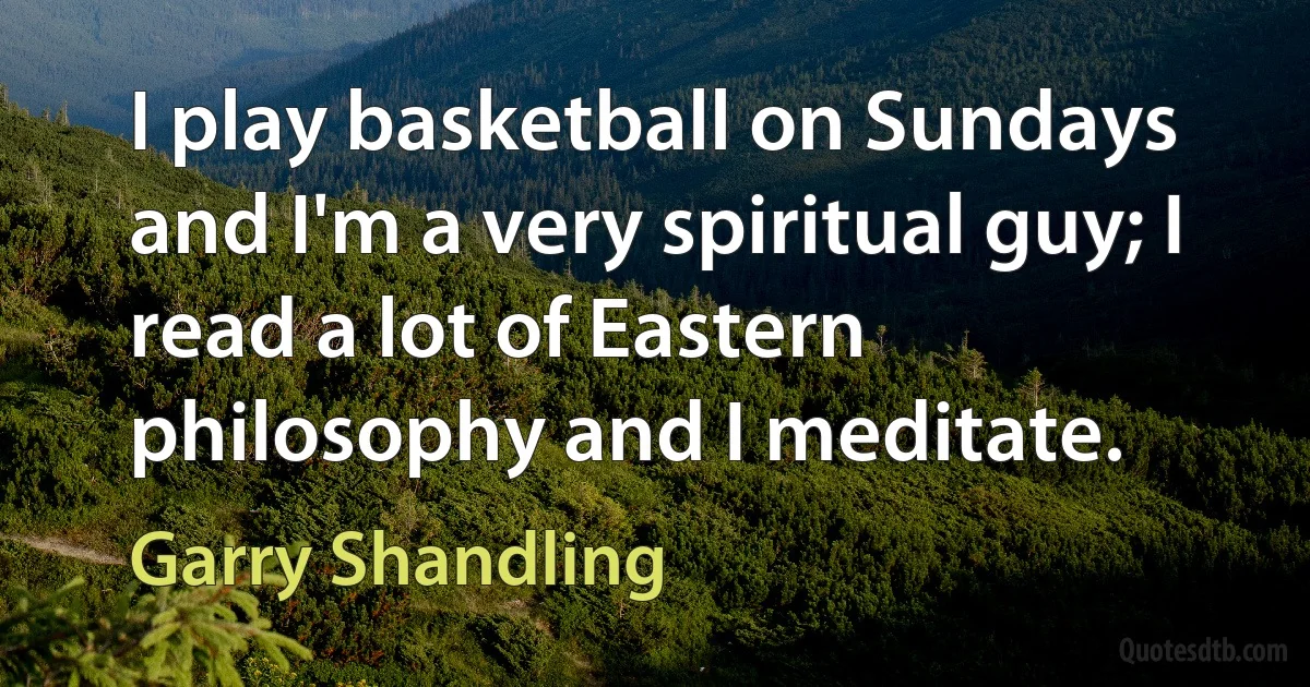 I play basketball on Sundays and I'm a very spiritual guy; I read a lot of Eastern philosophy and I meditate. (Garry Shandling)