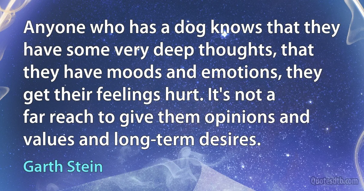 Anyone who has a dog knows that they have some very deep thoughts, that they have moods and emotions, they get their feelings hurt. It's not a far reach to give them opinions and values and long-term desires. (Garth Stein)