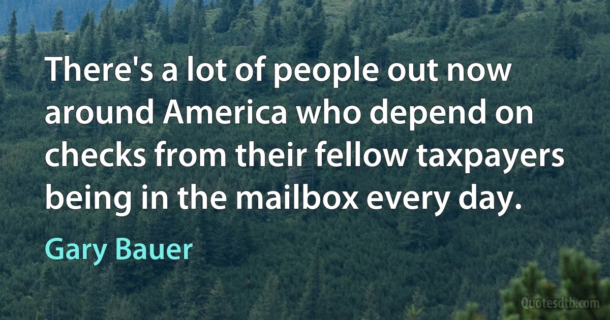 There's a lot of people out now around America who depend on checks from their fellow taxpayers being in the mailbox every day. (Gary Bauer)