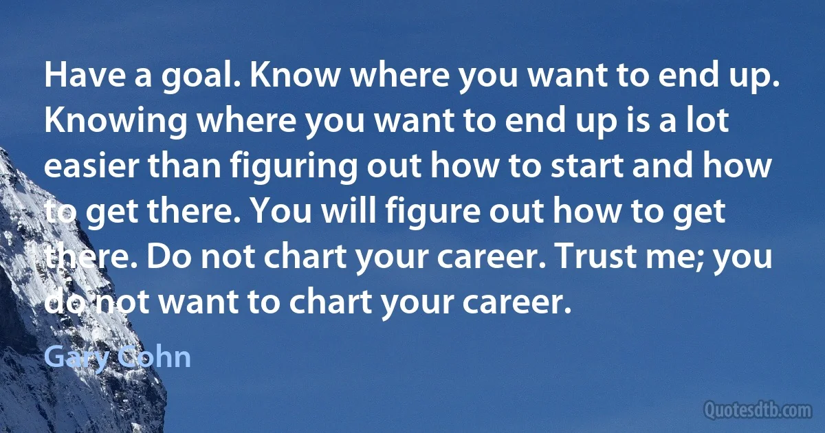 Have a goal. Know where you want to end up. Knowing where you want to end up is a lot easier than figuring out how to start and how to get there. You will figure out how to get there. Do not chart your career. Trust me; you do not want to chart your career. (Gary Cohn)