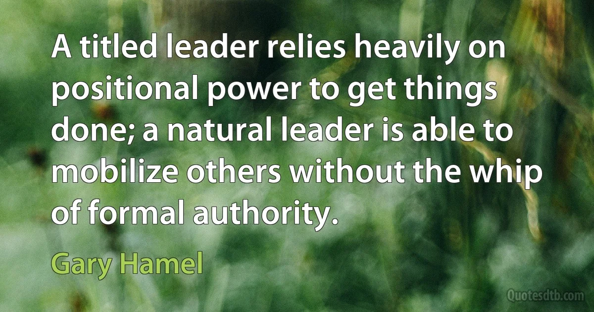 A titled leader relies heavily on positional power to get things done; a natural leader is able to mobilize others without the whip of formal authority. (Gary Hamel)