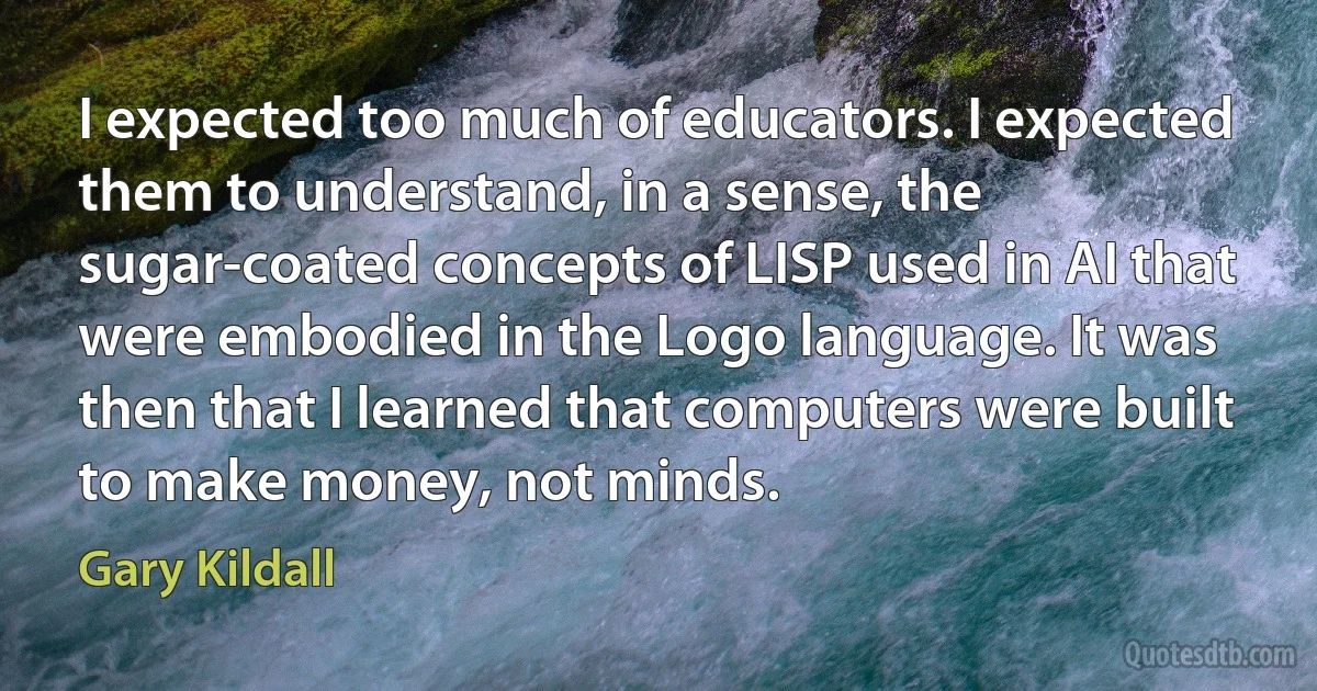 I expected too much of educators. I expected them to understand, in a sense, the sugar-coated concepts of LISP used in AI that were embodied in the Logo language. It was then that I learned that computers were built to make money, not minds. (Gary Kildall)