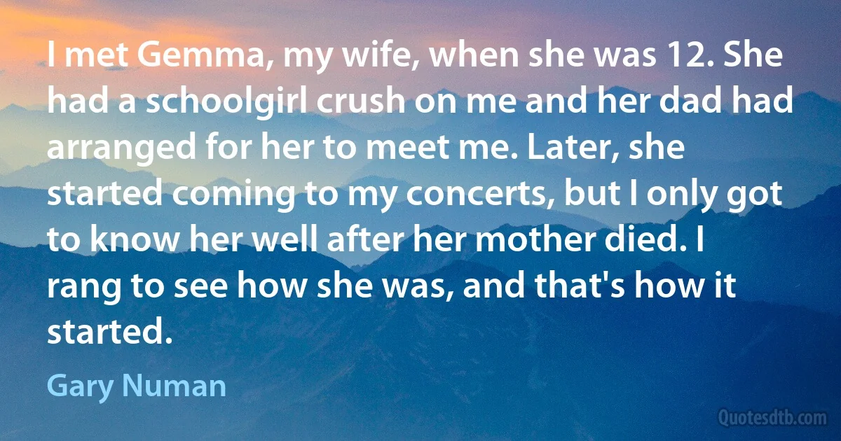 I met Gemma, my wife, when she was 12. She had a schoolgirl crush on me and her dad had arranged for her to meet me. Later, she started coming to my concerts, but I only got to know her well after her mother died. I rang to see how she was, and that's how it started. (Gary Numan)