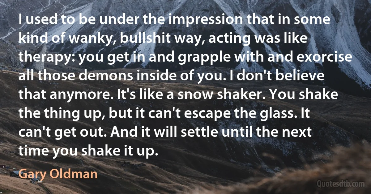 I used to be under the impression that in some kind of wanky, bullshit way, acting was like therapy: you get in and grapple with and exorcise all those demons inside of you. I don't believe that anymore. It's like a snow shaker. You shake the thing up, but it can't escape the glass. It can't get out. And it will settle until the next time you shake it up. (Gary Oldman)