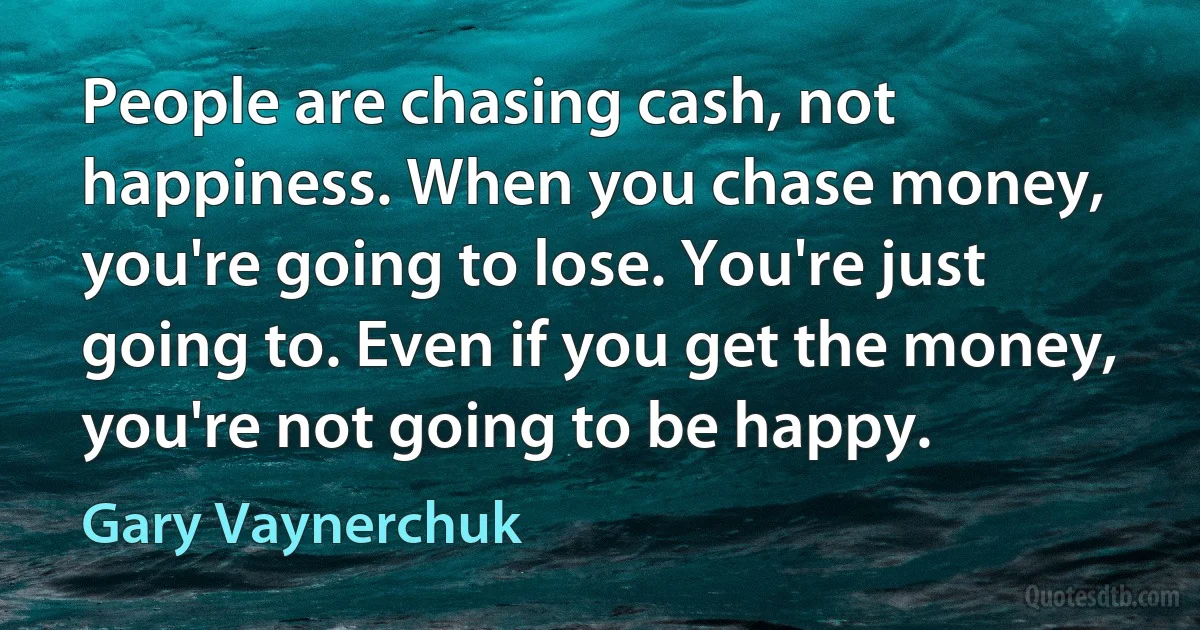 People are chasing cash, not happiness. When you chase money, you're going to lose. You're just going to. Even if you get the money, you're not going to be happy. (Gary Vaynerchuk)