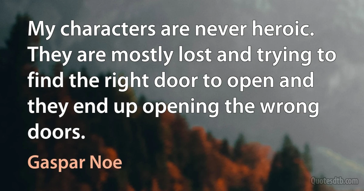 My characters are never heroic. They are mostly lost and trying to find the right door to open and they end up opening the wrong doors. (Gaspar Noe)