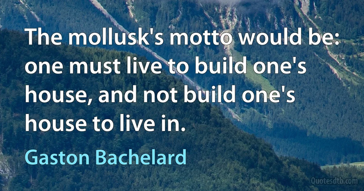 The mollusk's motto would be: one must live to build one's house, and not build one's house to live in. (Gaston Bachelard)