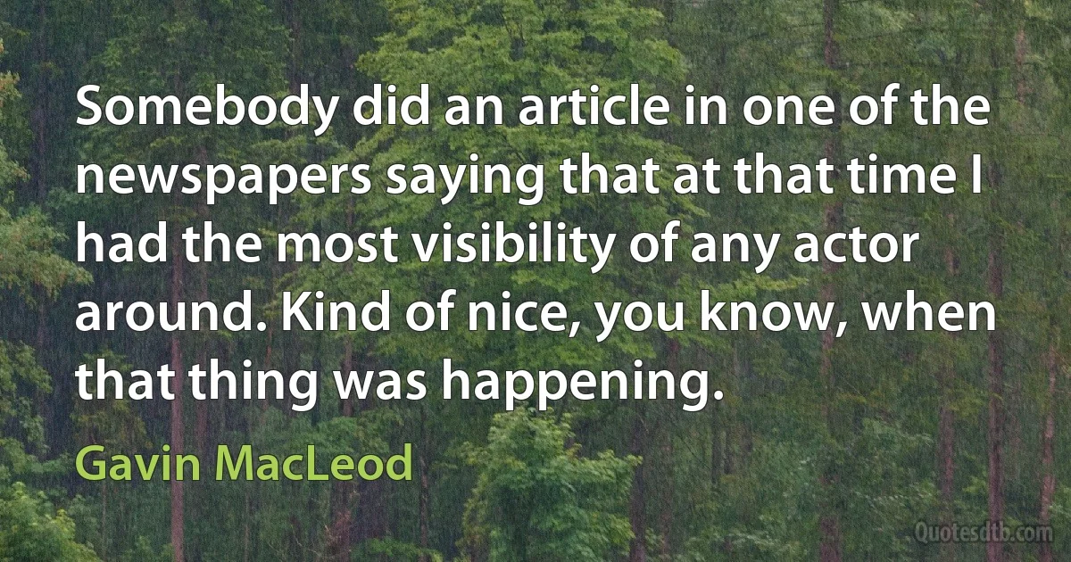 Somebody did an article in one of the newspapers saying that at that time I had the most visibility of any actor around. Kind of nice, you know, when that thing was happening. (Gavin MacLeod)