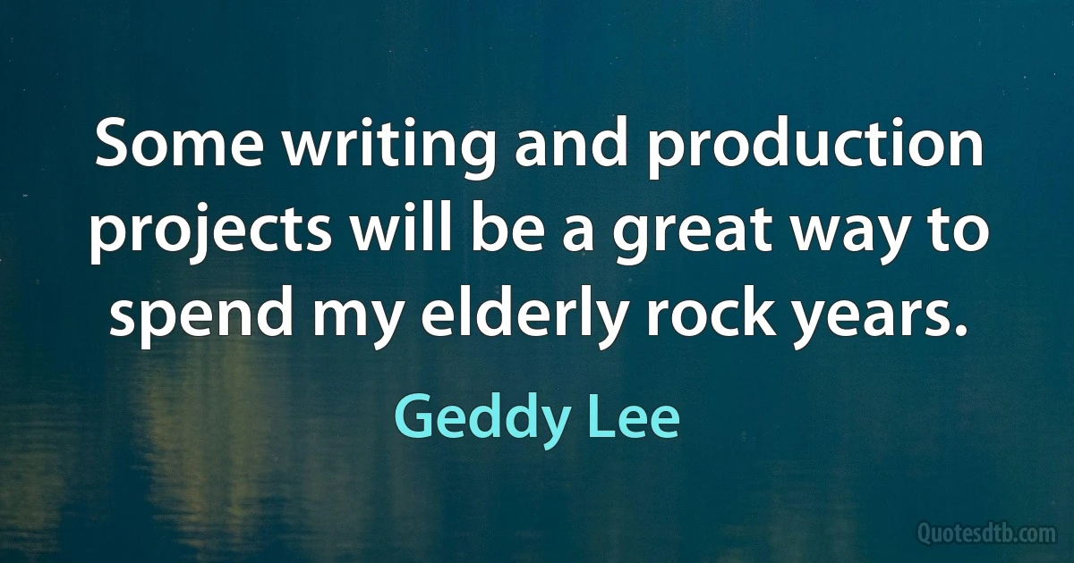 Some writing and production projects will be a great way to spend my elderly rock years. (Geddy Lee)