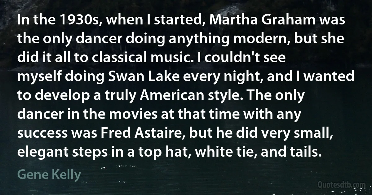 In the 1930s, when I started, Martha Graham was the only dancer doing anything modern, but she did it all to classical music. I couldn't see myself doing Swan Lake every night, and I wanted to develop a truly American style. The only dancer in the movies at that time with any success was Fred Astaire, but he did very small, elegant steps in a top hat, white tie, and tails. (Gene Kelly)