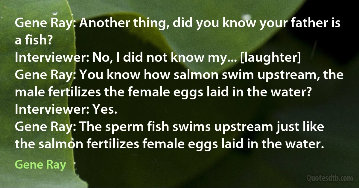 Gene Ray: Another thing, did you know your father is a fish?
Interviewer: No, I did not know my... [laughter]
Gene Ray: You know how salmon swim upstream, the male fertilizes the female eggs laid in the water?
Interviewer: Yes.
Gene Ray: The sperm fish swims upstream just like the salmon fertilizes female eggs laid in the water. (Gene Ray)