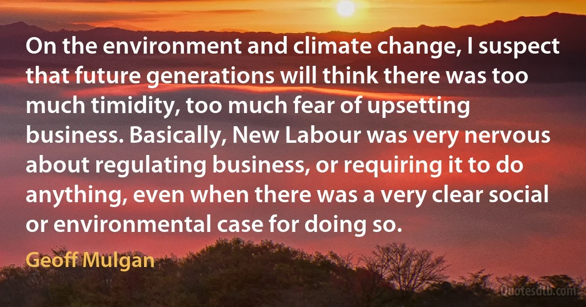 On the environment and climate change, I suspect that future generations will think there was too much timidity, too much fear of upsetting business. Basically, New Labour was very nervous about regulating business, or requiring it to do anything, even when there was a very clear social or environmental case for doing so. (Geoff Mulgan)