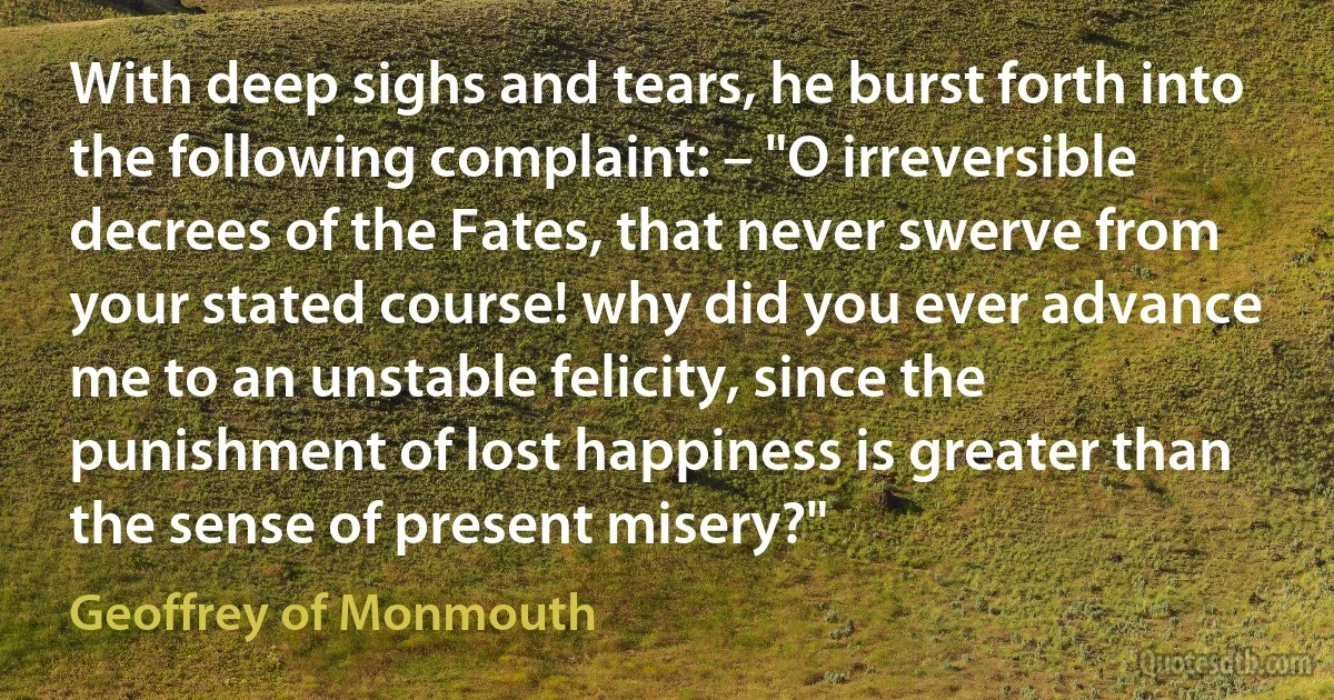 With deep sighs and tears, he burst forth into the following complaint: – "O irreversible decrees of the Fates, that never swerve from your stated course! why did you ever advance me to an unstable felicity, since the punishment of lost happiness is greater than the sense of present misery?" (Geoffrey of Monmouth)