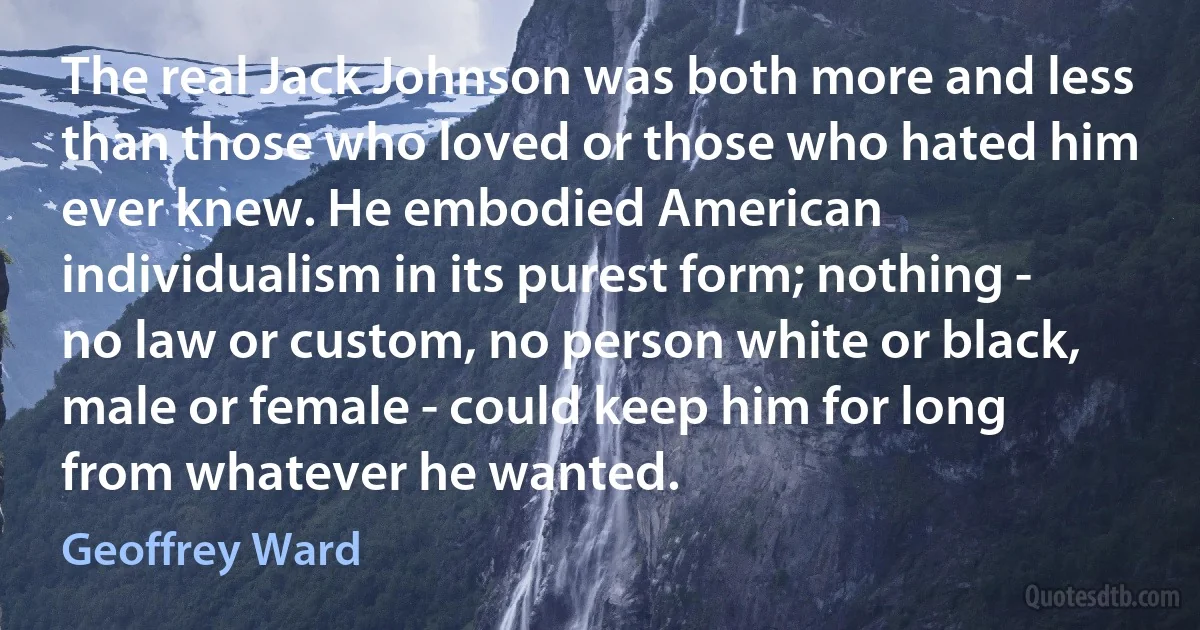 The real Jack Johnson was both more and less than those who loved or those who hated him ever knew. He embodied American individualism in its purest form; nothing - no law or custom, no person white or black, male or female - could keep him for long from whatever he wanted. (Geoffrey Ward)