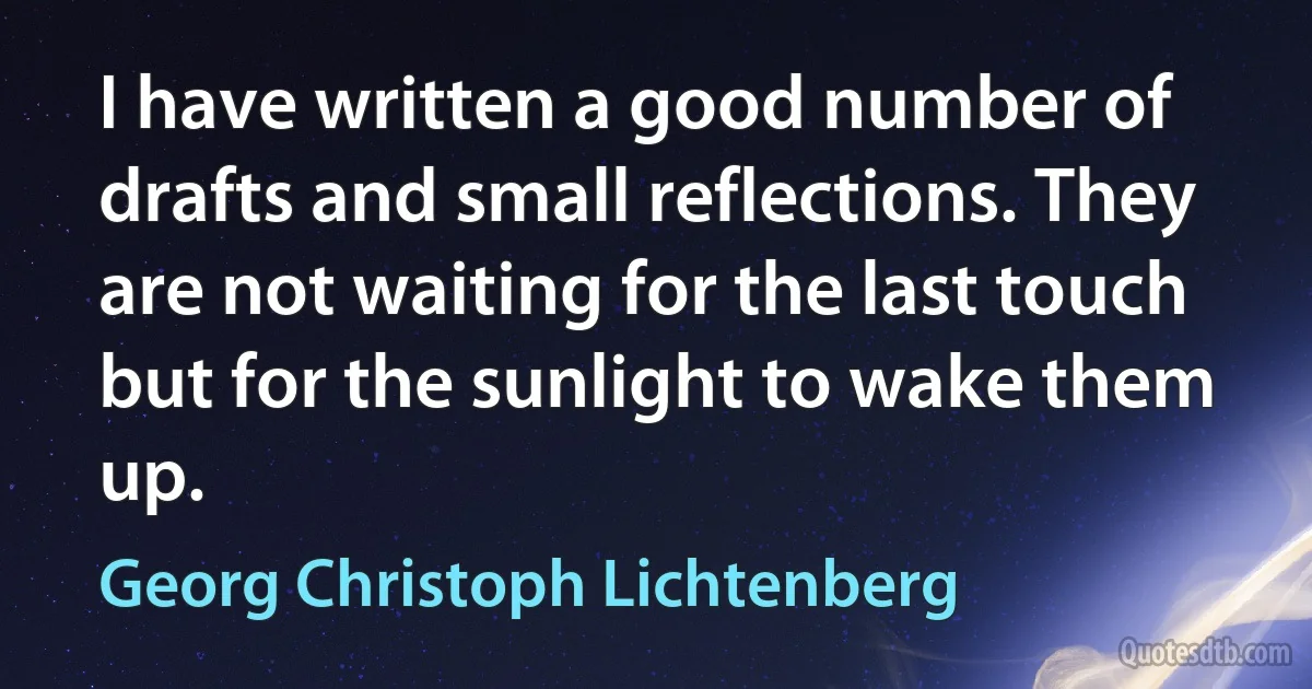 I have written a good number of drafts and small reflections. They are not waiting for the last touch but for the sunlight to wake them up. (Georg Christoph Lichtenberg)