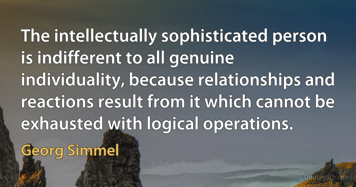 The intellectually sophisticated person is indifferent to all genuine individuality, because relationships and reactions result from it which cannot be exhausted with logical operations. (Georg Simmel)