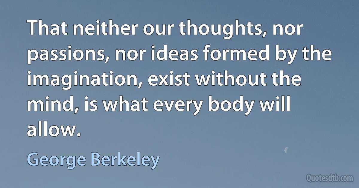 That neither our thoughts, nor passions, nor ideas formed by the imagination, exist without the mind, is what every body will allow. (George Berkeley)