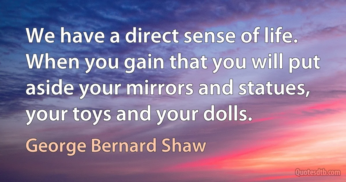 We have a direct sense of life. When you gain that you will put aside your mirrors and statues, your toys and your dolls. (George Bernard Shaw)