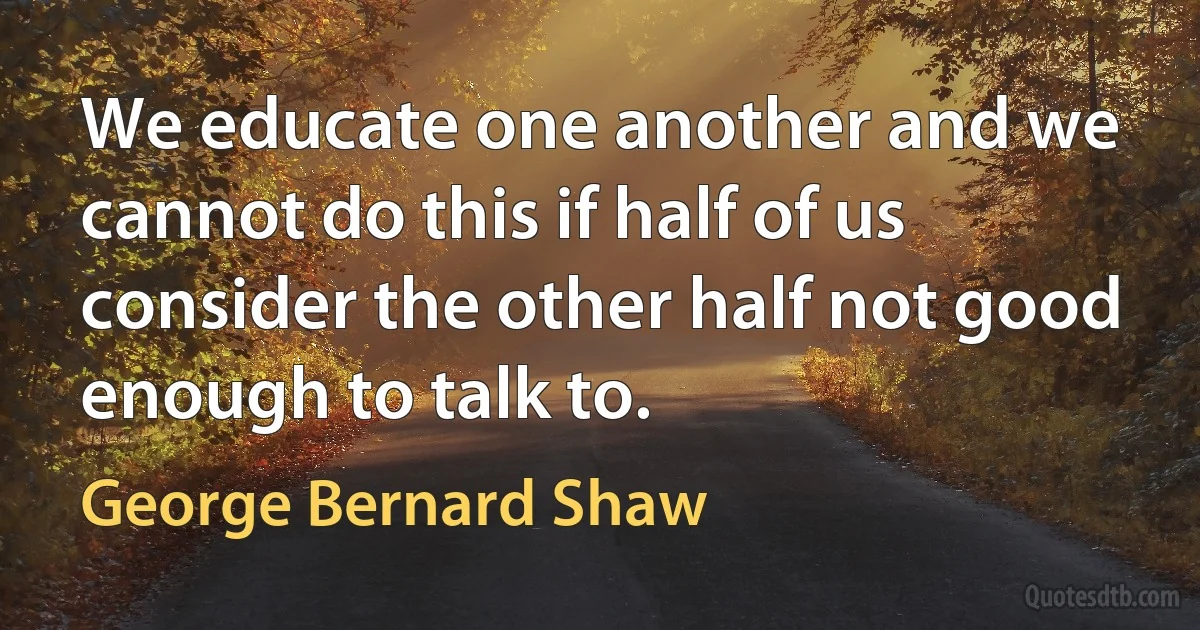 We educate one another and we cannot do this if half of us consider the other half not good enough to talk to. (George Bernard Shaw)