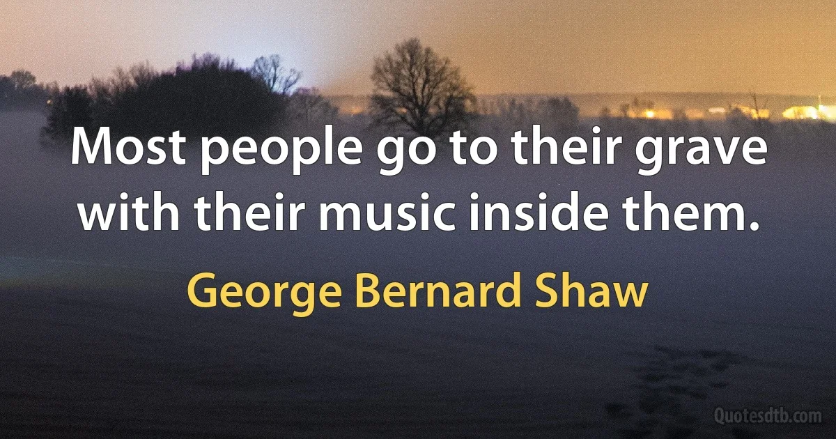 Most people go to their grave with their music inside them. (George Bernard Shaw)