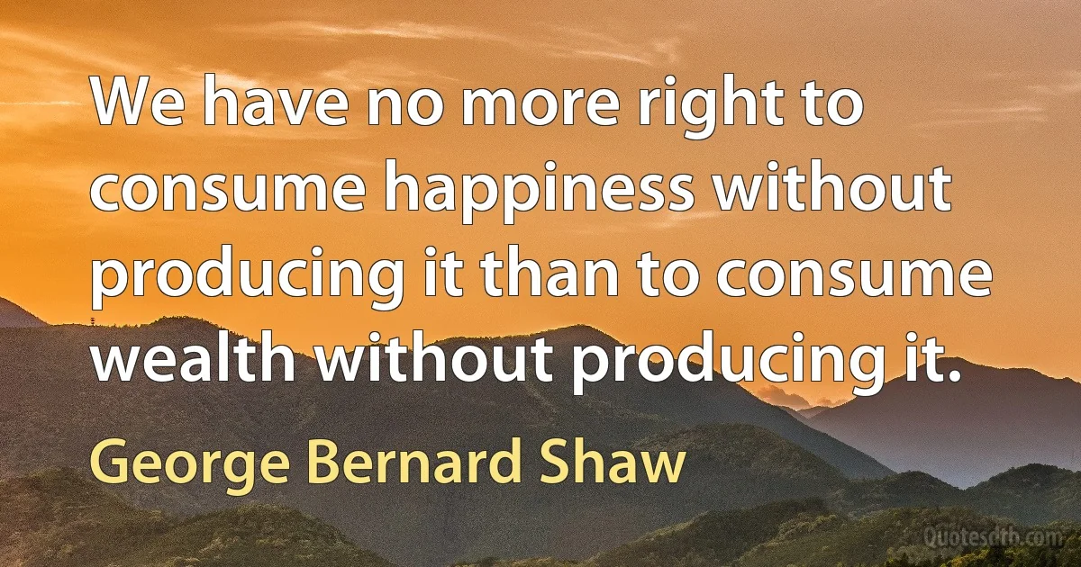 We have no more right to consume happiness without producing it than to consume wealth without producing it. (George Bernard Shaw)