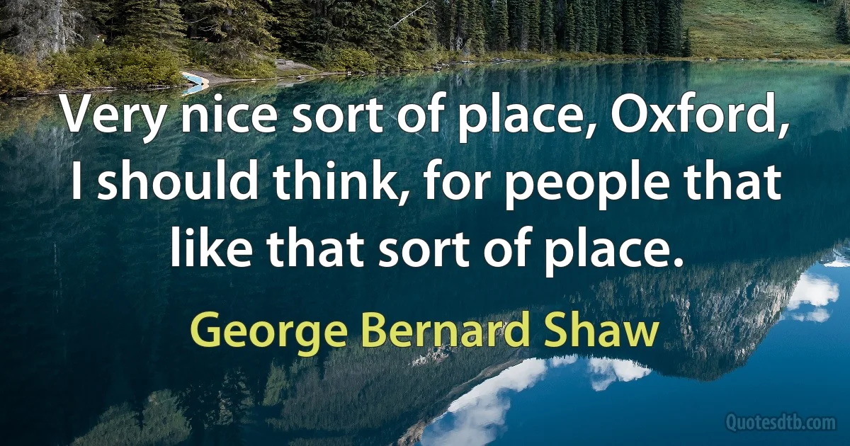 Very nice sort of place, Oxford, I should think, for people that like that sort of place. (George Bernard Shaw)