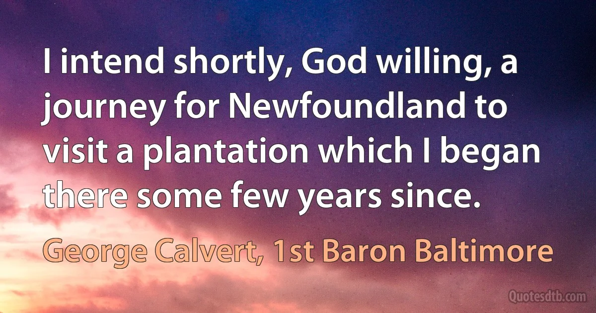 I intend shortly, God willing, a journey for Newfoundland to visit a plantation which I began there some few years since. (George Calvert, 1st Baron Baltimore)