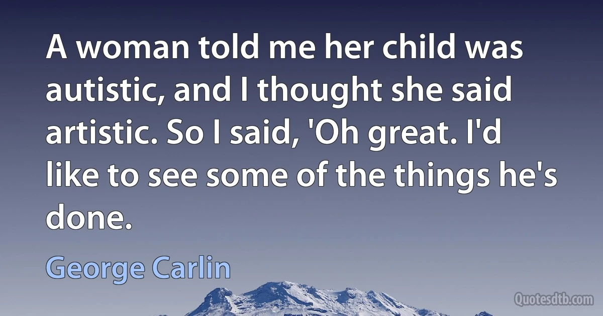 A woman told me her child was autistic, and I thought she said artistic. So I said, 'Oh great. I'd like to see some of the things he's done. (George Carlin)