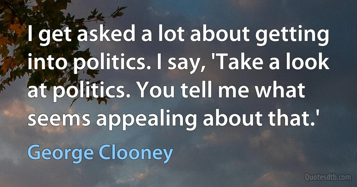 I get asked a lot about getting into politics. I say, 'Take a look at politics. You tell me what seems appealing about that.' (George Clooney)