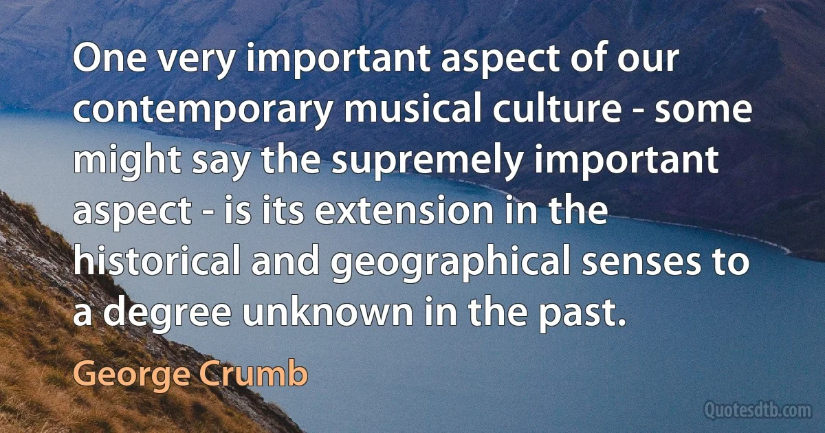 One very important aspect of our contemporary musical culture - some might say the supremely important aspect - is its extension in the historical and geographical senses to a degree unknown in the past. (George Crumb)