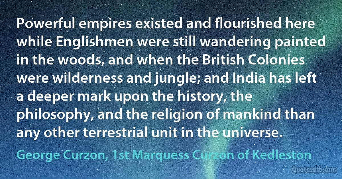 Powerful empires existed and flourished here while Englishmen were still wandering painted in the woods, and when the British Colonies were wilderness and jungle; and India has left a deeper mark upon the history, the philosophy, and the religion of mankind than any other terrestrial unit in the universe. (George Curzon, 1st Marquess Curzon of Kedleston)