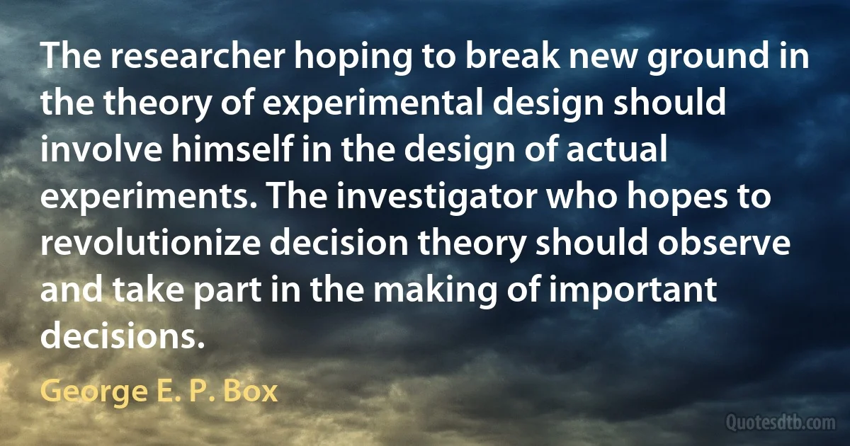 The researcher hoping to break new ground in the theory of experimental design should involve himself in the design of actual experiments. The investigator who hopes to revolutionize decision theory should observe and take part in the making of important decisions. (George E. P. Box)