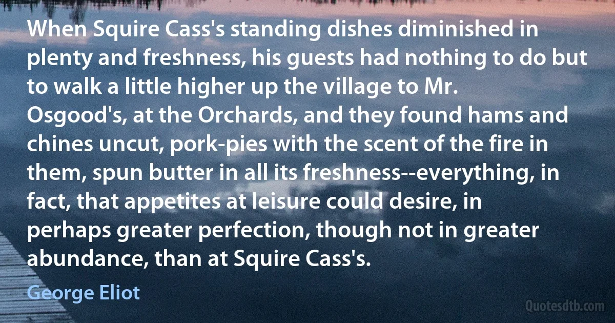 When Squire Cass's standing dishes diminished in plenty and freshness, his guests had nothing to do but to walk a little higher up the village to Mr. Osgood's, at the Orchards, and they found hams and chines uncut, pork-pies with the scent of the fire in them, spun butter in all its freshness--everything, in fact, that appetites at leisure could desire, in perhaps greater perfection, though not in greater abundance, than at Squire Cass's. (George Eliot)