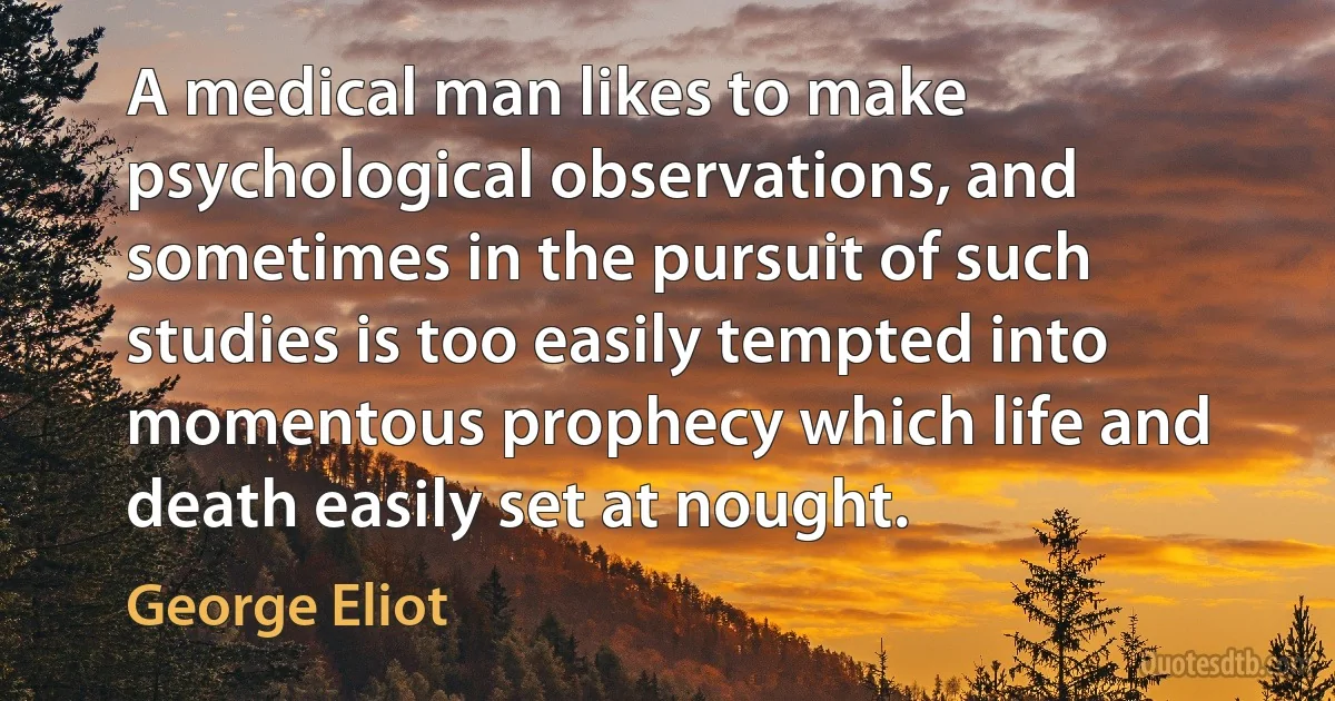 A medical man likes to make psychological observations, and sometimes in the pursuit of such studies is too easily tempted into momentous prophecy which life and death easily set at nought. (George Eliot)