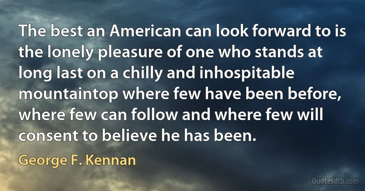 The best an American can look forward to is the lonely pleasure of one who stands at long last on a chilly and inhospitable mountaintop where few have been before, where few can follow and where few will consent to believe he has been. (George F. Kennan)