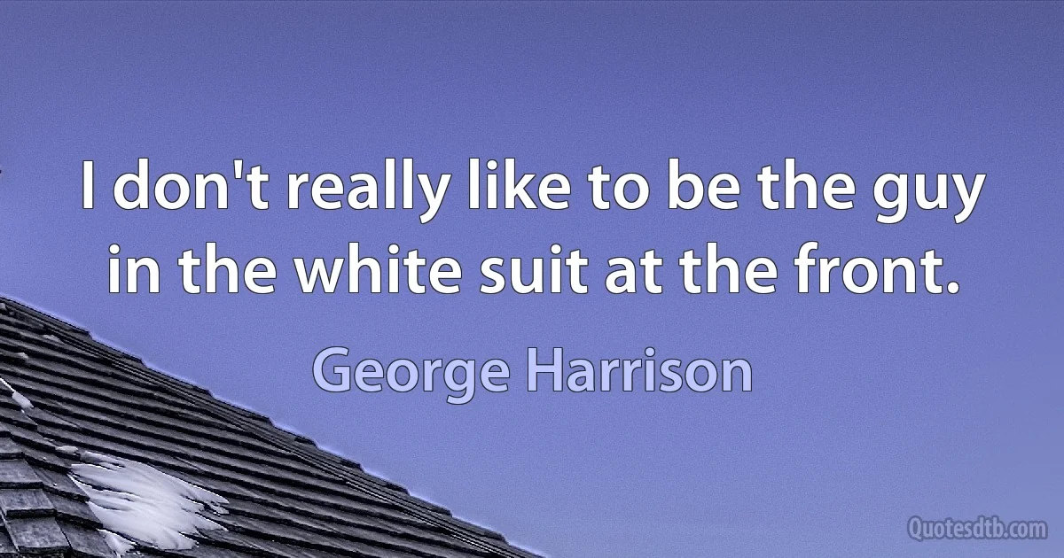 I don't really like to be the guy in the white suit at the front. (George Harrison)