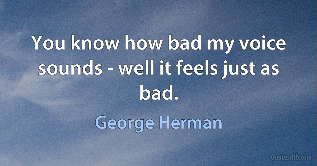 You know how bad my voice sounds - well it feels just as bad. (George Herman)