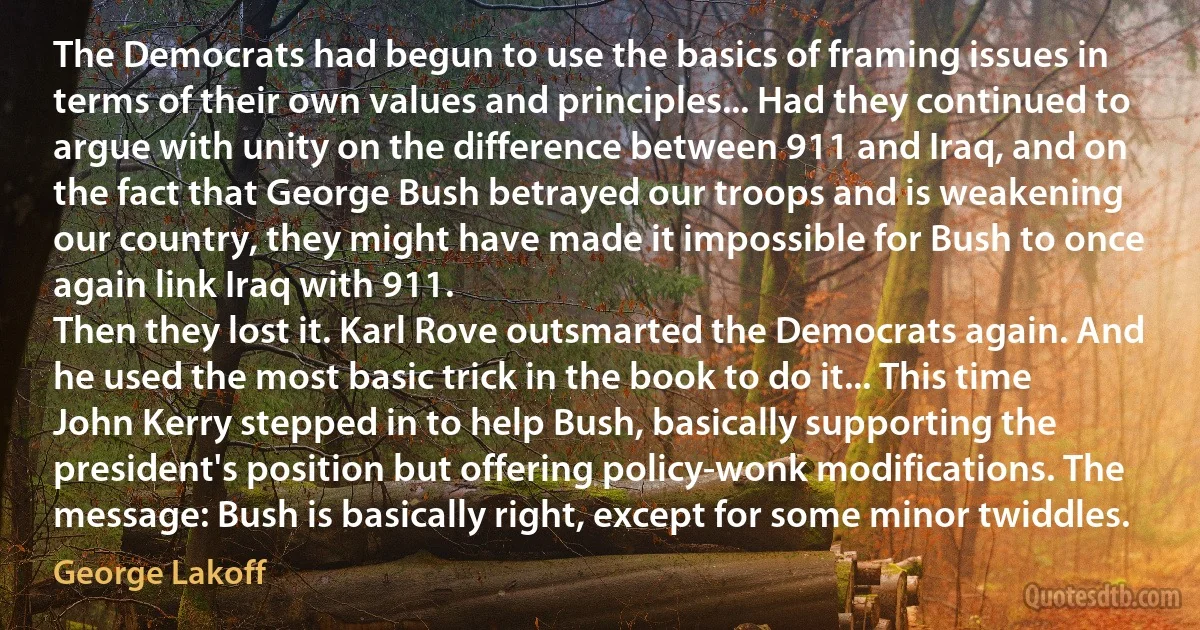 The Democrats had begun to use the basics of framing issues in terms of their own values and principles... Had they continued to argue with unity on the difference between 911 and Iraq, and on the fact that George Bush betrayed our troops and is weakening our country, they might have made it impossible for Bush to once again link Iraq with 911.
Then they lost it. Karl Rove outsmarted the Democrats again. And he used the most basic trick in the book to do it... This time John Kerry stepped in to help Bush, basically supporting the president's position but offering policy-wonk modifications. The message: Bush is basically right, except for some minor twiddles. (George Lakoff)