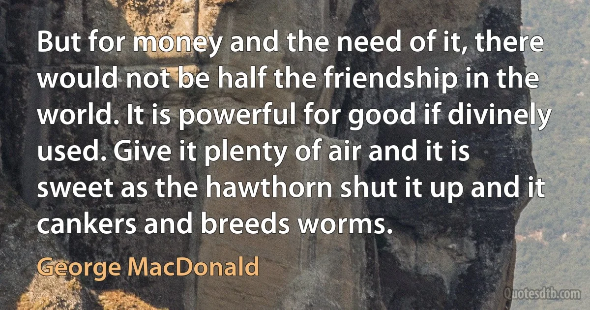 But for money and the need of it, there would not be half the friendship in the world. It is powerful for good if divinely used. Give it plenty of air and it is sweet as the hawthorn shut it up and it cankers and breeds worms. (George MacDonald)