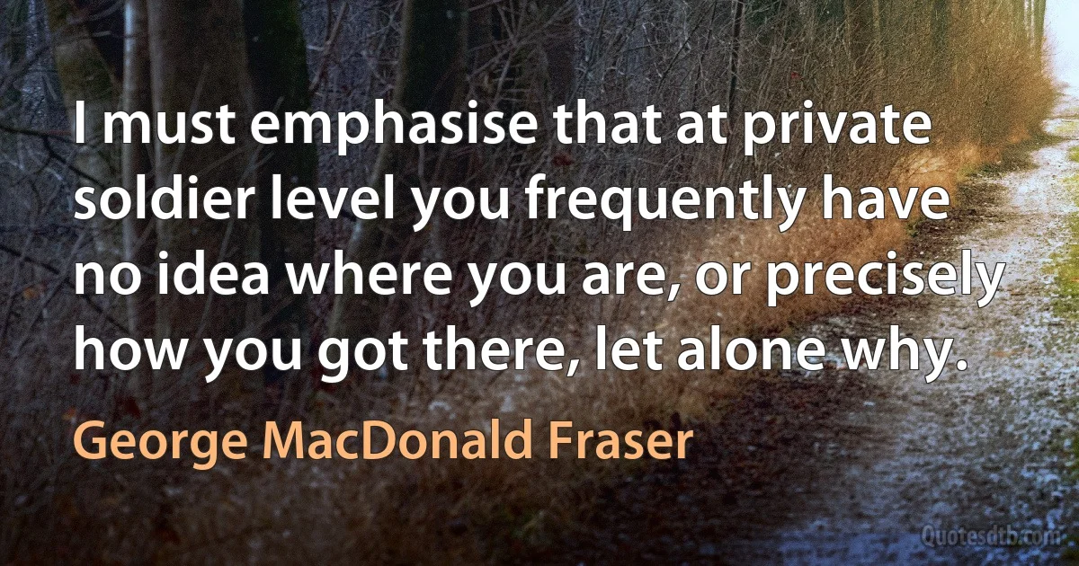 I must emphasise that at private soldier level you frequently have no idea where you are, or precisely how you got there, let alone why. (George MacDonald Fraser)