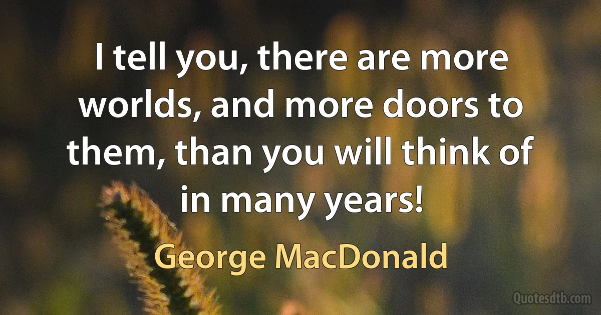 I tell you, there are more worlds, and more doors to them, than you will think of in many years! (George MacDonald)