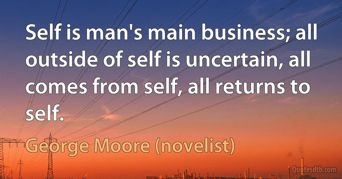 Self is man's main business; all outside of self is uncertain, all comes from self, all returns to self. (George Moore (novelist))