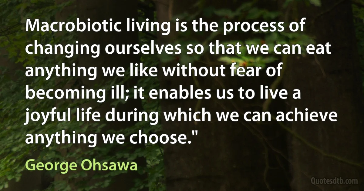 Macrobiotic living is the process of changing ourselves so that we can eat anything we like without fear of becoming ill; it enables us to live a joyful life during which we can achieve anything we choose." (George Ohsawa)