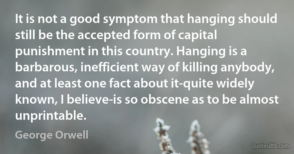 It is not a good symptom that hanging should still be the accepted form of capital punishment in this country. Hanging is a barbarous, inefficient way of killing anybody, and at least one fact about it-quite widely known, I believe-is so obscene as to be almost unprintable. (George Orwell)