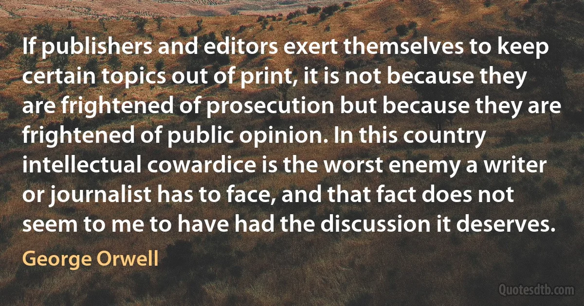 If publishers and editors exert themselves to keep certain topics out of print, it is not because they are frightened of prosecution but because they are frightened of public opinion. In this country intellectual cowardice is the worst enemy a writer or journalist has to face, and that fact does not seem to me to have had the discussion it deserves. (George Orwell)