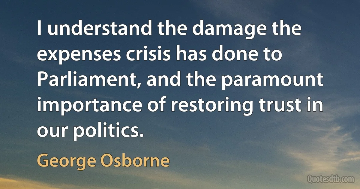 I understand the damage the expenses crisis has done to Parliament, and the paramount importance of restoring trust in our politics. (George Osborne)