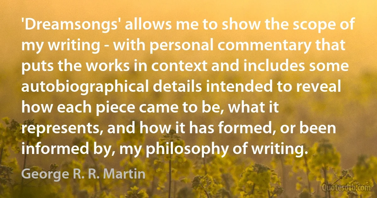 'Dreamsongs' allows me to show the scope of my writing - with personal commentary that puts the works in context and includes some autobiographical details intended to reveal how each piece came to be, what it represents, and how it has formed, or been informed by, my philosophy of writing. (George R. R. Martin)