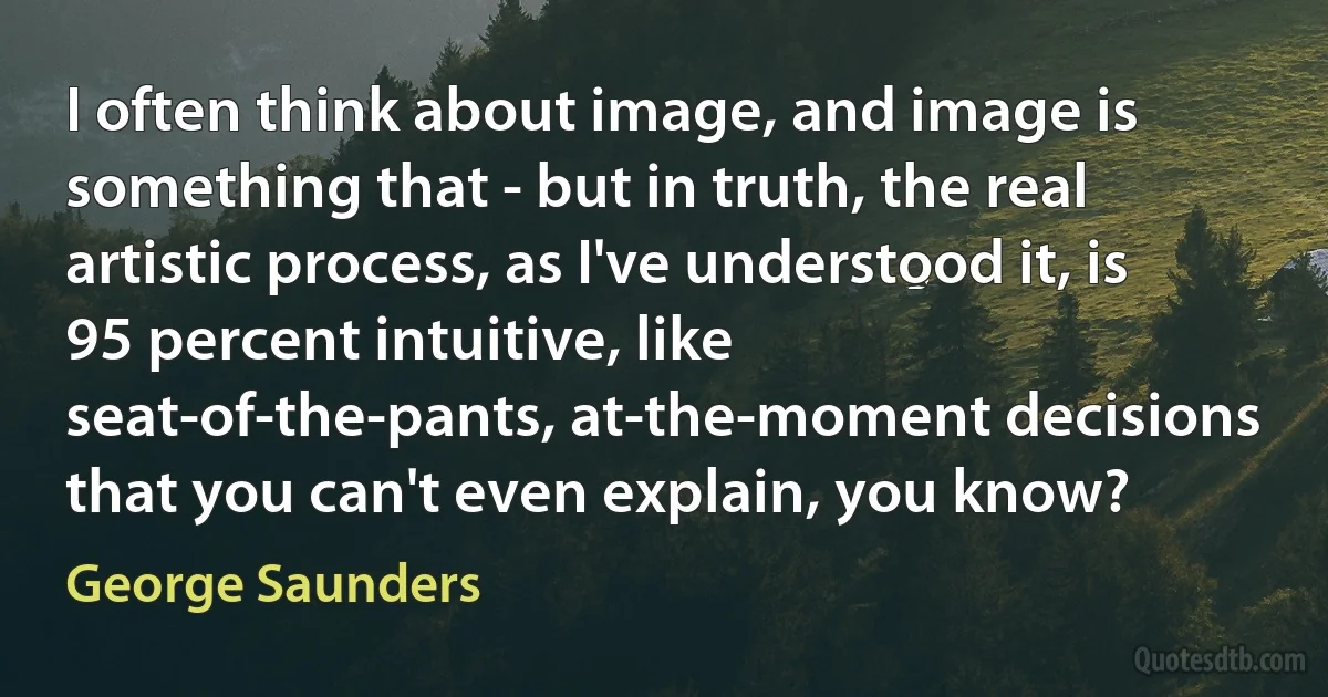 I often think about image, and image is something that - but in truth, the real artistic process, as I've understood it, is 95 percent intuitive, like seat-of-the-pants, at-the-moment decisions that you can't even explain, you know? (George Saunders)